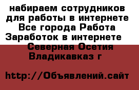 набираем сотрудников для работы в интернете - Все города Работа » Заработок в интернете   . Северная Осетия,Владикавказ г.